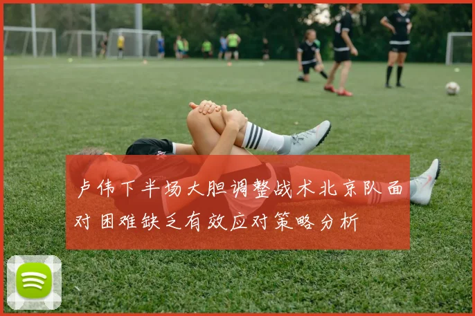卢伟下半场大胆调整战术北京队面对困难缺乏有效应对策略分析