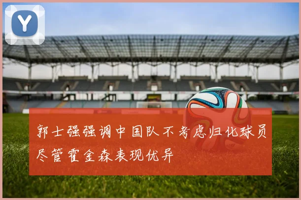 郭士强强调中国队不考虑归化球员尽管霍金森表现优异