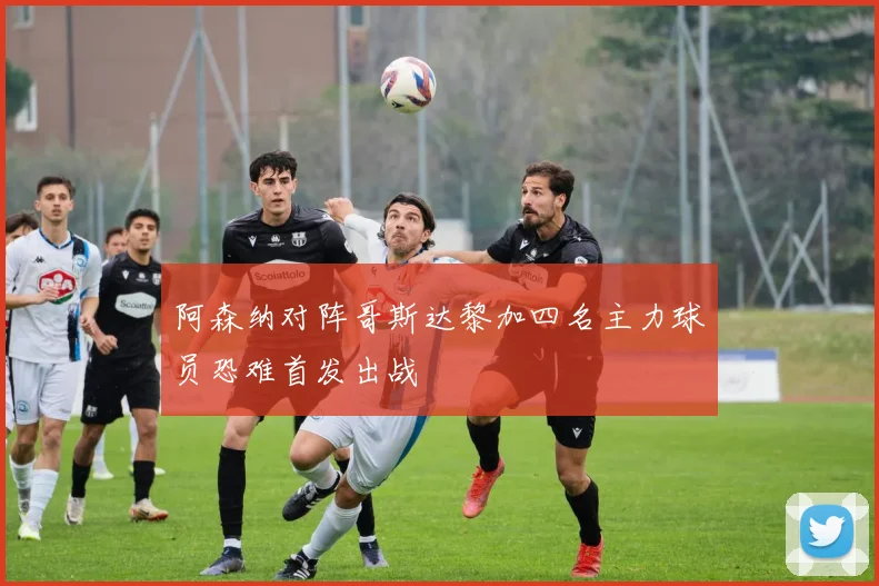 阿森纳对阵哥斯达黎加四名主力球员恐难首发出战