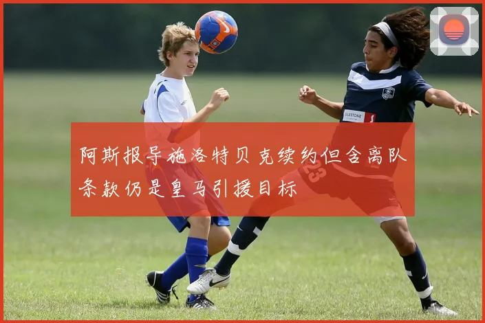 阿斯报导施洛特贝克续约但含离队条款仍是皇马引援目标