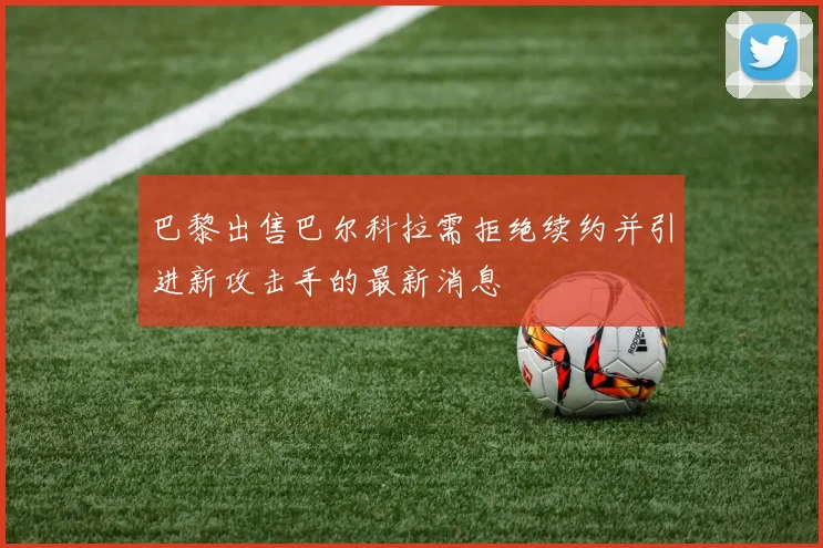 巴黎出售巴尔科拉需拒绝续约并引进新攻击手的最新消息