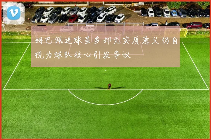 姆巴佩进球虽多却无实质意义仍自视为球队核心引发争议