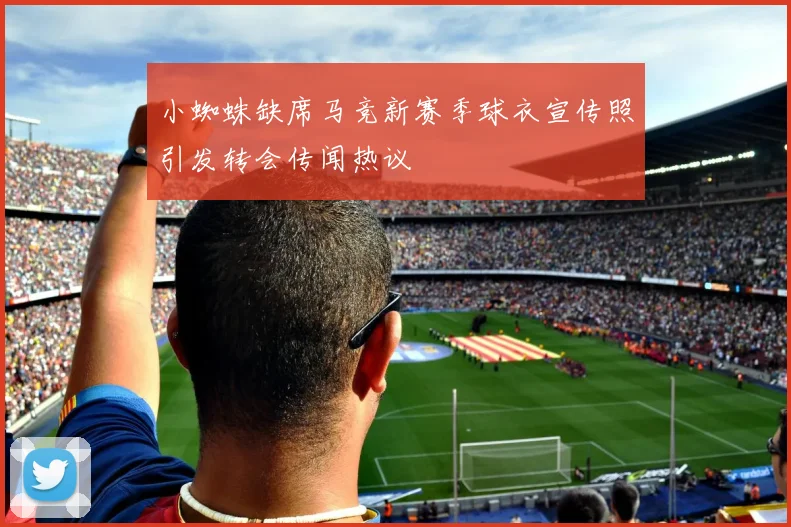小蜘蛛缺席马竞新赛季球衣宣传照引发转会传闻热议