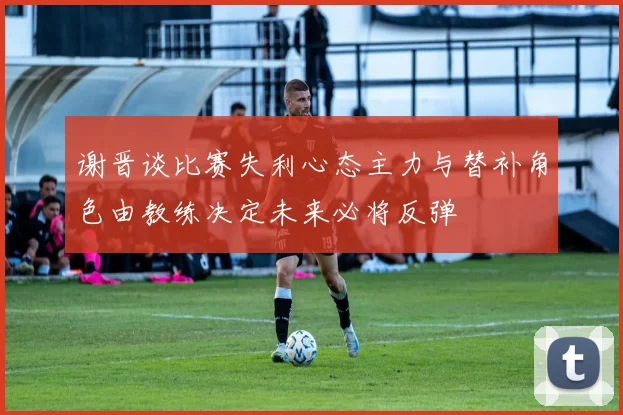 谢晋谈比赛失利心态主力与替补角色由教练决定未来必将反弹