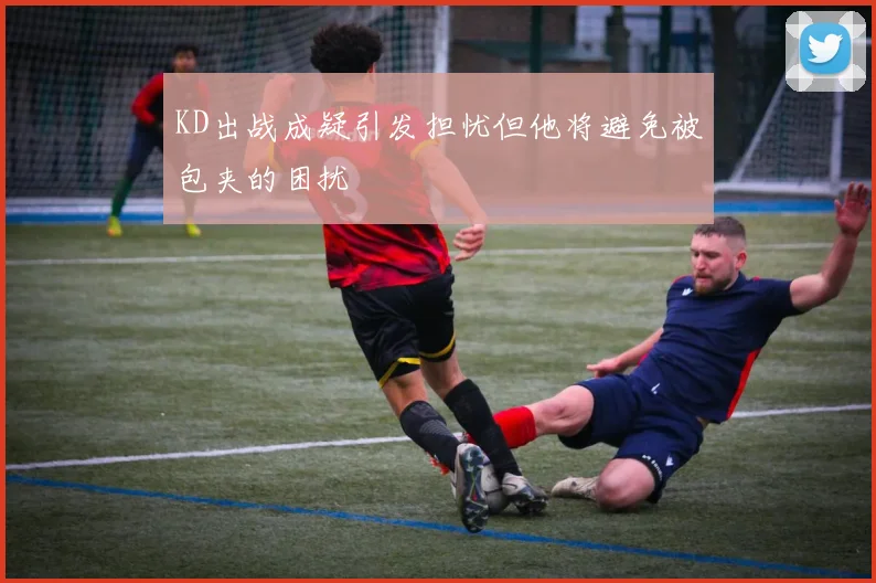 KD出战成疑引发担忧但他将避免被包夹的困扰