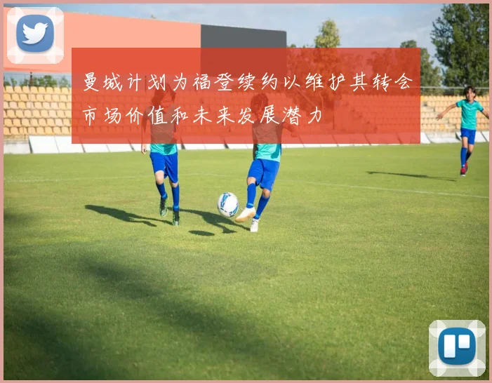 曼城计划为福登续约以维护其转会市场价值和未来发展潜力