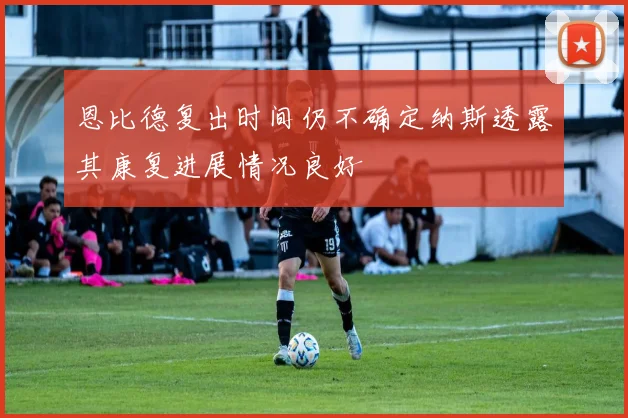 恩比德复出时间仍不确定纳斯透露其康复进展情况良好