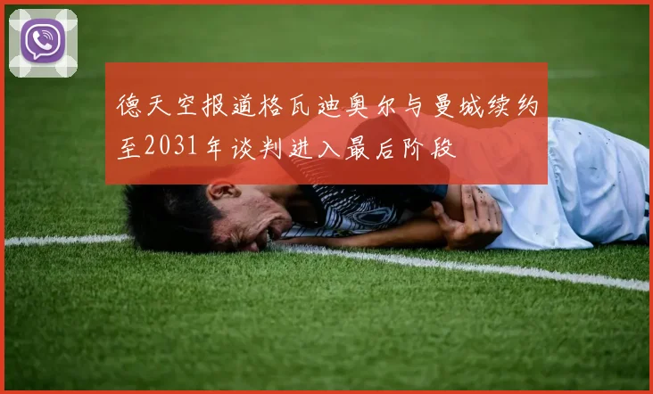 德天空报道格瓦迪奥尔与曼城续约至2031年谈判进入最后阶段