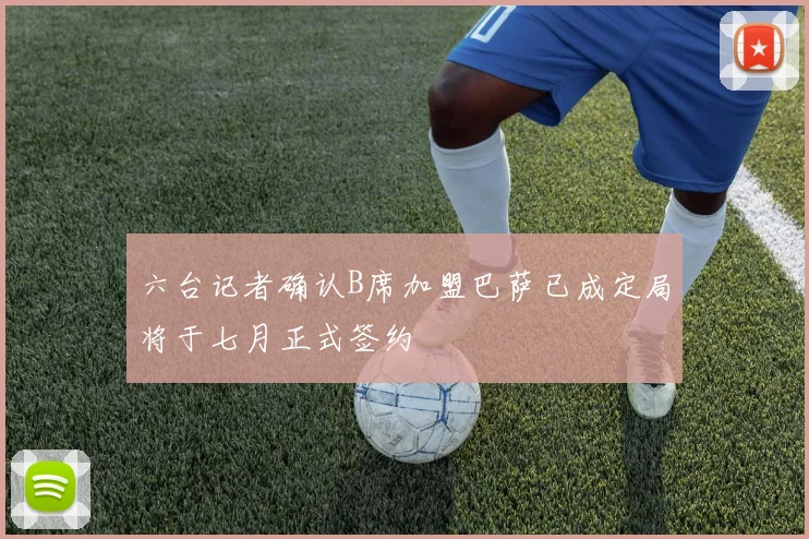 六台记者确认B席加盟巴萨已成定局将于七月正式签约