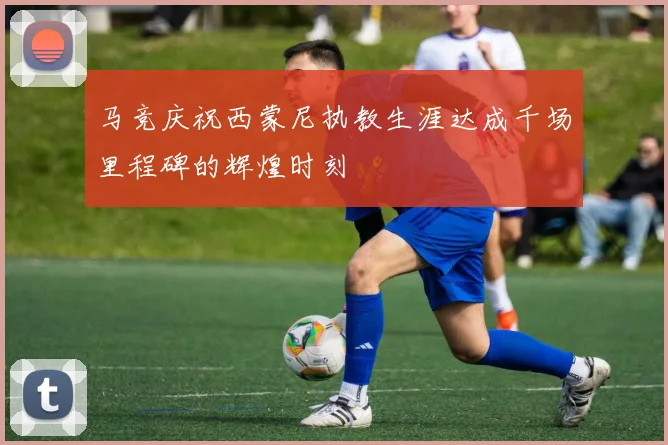 马竞庆祝西蒙尼执教生涯达成千场里程碑的辉煌时刻