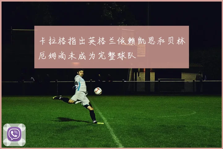 卡拉格指出英格兰依赖凯恩和贝林厄姆尚未成为完整球队