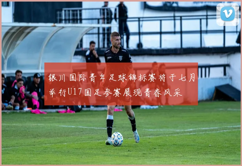 银川国际青年足球锦标赛将于七月举行U17国足参赛展现青春风采
