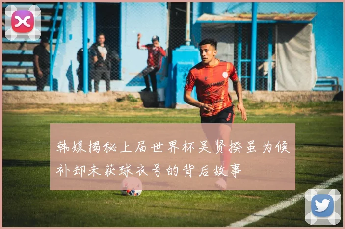 韩媒揭秘上届世界杯吴贤揆虽为候补却未获球衣号的背后故事
