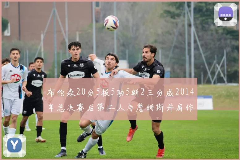 布伦森20分5板5助5断2三分成2014年总决赛后第二人与詹姆斯并肩作战