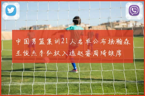中国男篮集训21人名单公布杨瀚森王俊杰李弘权入选赵睿周琦缺席