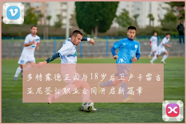 多特蒙德正式与18岁后卫卢卡雷吉亚尼签订职业合同开启新篇章