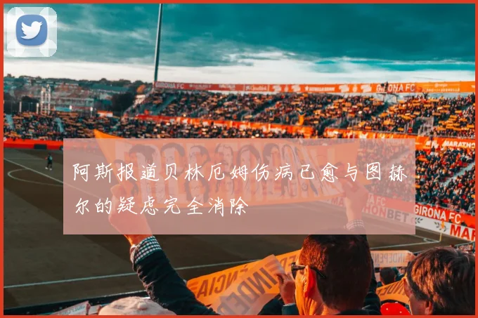 阿斯报道贝林厄姆伤病已愈与图赫尔的疑虑完全消除