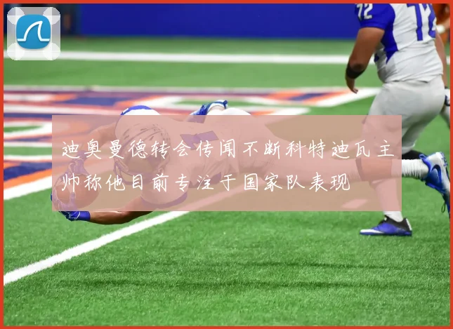 迪奥曼德转会传闻不断科特迪瓦主帅称他目前专注于国家队表现