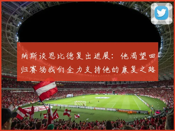 纳斯谈恩比德复出进展：他渴望回归赛场我们全力支持他的康复之路