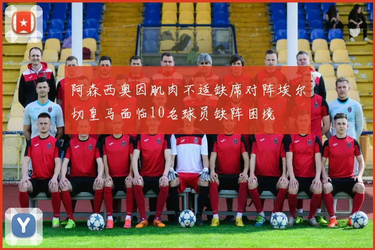 阿森西奥因肌肉不适缺席对阵埃尔切皇马面临10名球员缺阵困境