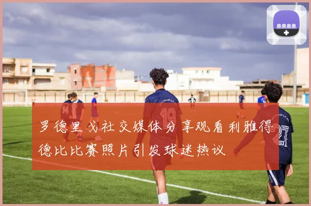 罗德里戈社交媒体分享观看利雅得德比比赛照片引发球迷热议