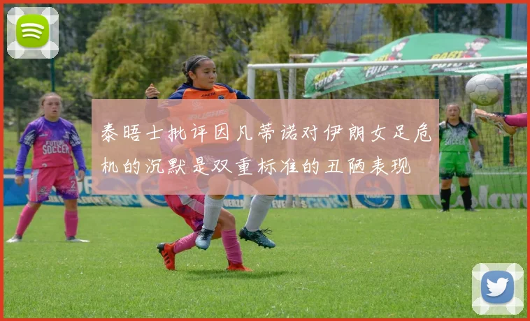 泰晤士批评因凡蒂诺对伊朗女足危机的沉默是双重标准的丑陋表现