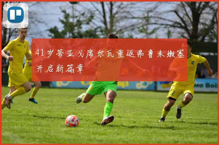 41岁蒂亚戈席尔瓦重返弗鲁米嫩塞开启新篇章