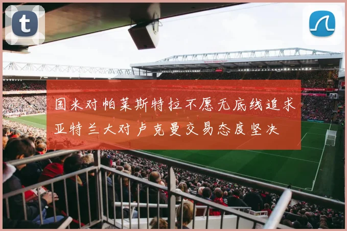 国米对帕莱斯特拉不愿无底线追求亚特兰大对卢克曼交易态度坚决